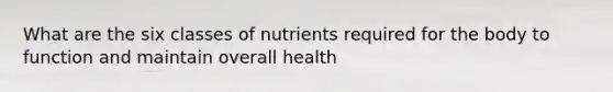 What are the six classes of nutrients required for the body to function and maintain overall health