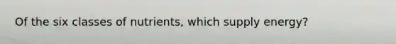 Of the six classes of nutrients, which supply energy?