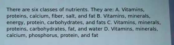 There are six classes of nutrients. They are: A. Vitamins, proteins, calcium, fiber, salt, and fat B. Vitamins, minerals, energy, protein, carbohydrates, and fats C. Vitamins, minerals, proteins, carbohydrates, fat, and water D. Vitamins, minerals, calcium, phosphorus, protein, and fat