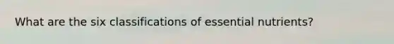 What are the six classifications of essential nutrients?