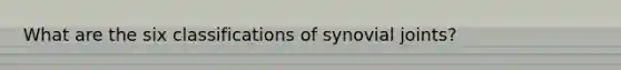 What are the six classifications of synovial joints?