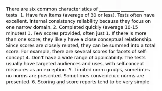 There are six common characteristics of _________ __________ tests: 1. Have few items (average of 30 or less). Tests often have excellent. internal consistency reliability because they focus on one narrow domain. 2. Completed quickly (average 10-15 minutes) 3. Few scores provided, often just 1. If there is more than one score, they likely have a close conceptual relationship. Since scores are closely related, they can be summed into a total score. For example, there are several scores for facets of self-concept 4. Don't have a wide range of applicability. The tests usually have targeted audiences and uses, with self-concept measures as an exception. 5. Limited norm groups, sometimes no norms are presented. Sometimes convenience norms are presented. 6. Scoring and score reports tend to be very simple