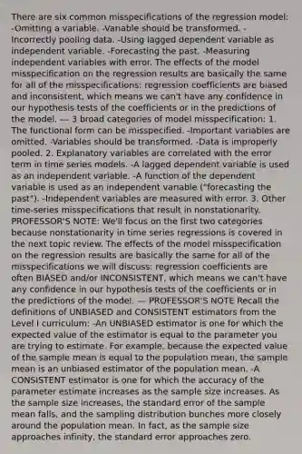 There are six common misspecifications of the regression model: -Omitting a variable. -Variable should be transformed. -Incorrectly pooling data. -Using lagged dependent variable as independent variable. -Forecasting the past. -Measuring independent variables with error. The effects of the model misspecification on the regression results are basically the same for all of the misspecifications: regression coefficients are biased and inconsistent, which means we can't have any confidence in our hypothesis tests of the coefficients or in the predictions of the model. --- 3 broad categories of model misspecification: 1. The functional form can be misspecified. -Important variables are omitted. -Variables should be transformed. -Data is improperly pooled. 2. Explanatory variables are correlated with the error term in time series models. -A lagged dependent variable is used as an independent variable. -A function of the dependent variable is used as an independent variable ("forecasting the past"). -Independent variables are measured with error. 3. Other time-series misspecifications that result in nonstationarity. PROFESSOR'S NOTE: We'll focus on the first two categories because nonstationarity in time series regressions is covered in the next topic review. The effects of the model misspecification on the regression results are basically the same for all of the misspecifications we will discuss: regression coefficients are often BIASED and/or INCONSISTENT, which means we can't have any confidence in our hypothesis tests of the coefficients or in the predictions of the model. --- PROFESSOR'S NOTE Recall the definitions of UNBIASED and CONSISTENT estimators from the Level I curriculum: -An UNBIASED estimator is one for which the expected value of the estimator is equal to the parameter you are trying to estimate. For example, because the expected value of the sample mean is equal to the population mean, the sample mean is an unbiased estimator of the population mean. -A CONSISTENT estimator is one for which the accuracy of the parameter estimate increases as the sample size increases. As the sample size increases, the standard error of the sample mean falls, and the sampling distribution bunches more closely around the population mean. In fact, as the sample size approaches infinity, the standard error approaches zero.