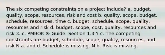 The six competing constraints on a project include? a. budget, quality, scope, resources, risk and cost b. quality, scope, budget, schedule, resources, time c. budget, schedule, scope, quality, resources and risk d. budget, scope, cost, quality, resources and risk 3. c. PMBOK ® Guide: Section 1.3 Y c. The competing constraints are budget, schedule, scope, quality, resources, and risk N a. and d. Schedule is missing. N b. Risk is missing.