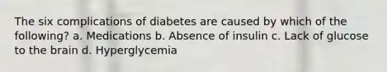 The six complications of diabetes are caused by which of the following? a. Medications b. Absence of insulin c. Lack of glucose to the brain d. Hyperglycemia