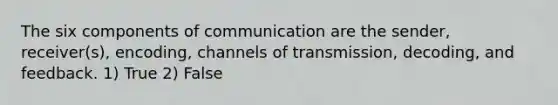 The six components of communication are the sender, receiver(s), encoding, channels of transmission, decoding, and feedback. 1) True 2) False