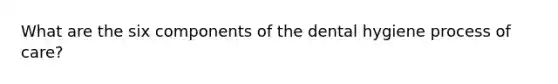 What are the six components of the dental hygiene process of care?