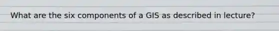 What are the six components of a GIS as described in lecture?