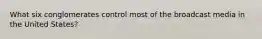 What six conglomerates control most of the broadcast media in the United States?