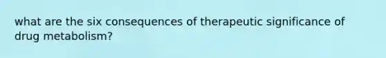 what are the six consequences of therapeutic significance of drug metabolism?