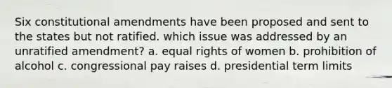 Six constitutional amendments have been proposed and sent to the states but not ratified. which issue was addressed by an unratified amendment? a. equal rights of women b. prohibition of alcohol c. congressional pay raises d. presidential term limits