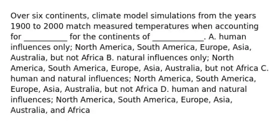 Over six continents, ​climate model simulations from the years 1900 to 2000 match measured temperatures when accounting for ___________ for the continents of _____________. A. human influences only; North America, South America, Europe, Asia, Australia, but not Africa B. natural influences only; North America, South America, Europe, Asia, Australia, but not Africa C. human and natural influences; North America, South America, Europe, Asia, Australia, but not Africa D. human and natural influences; North America, South America, Europe, Asia, Australia, and Africa