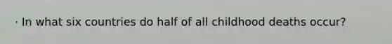 · In what six countries do half of all childhood deaths occur?