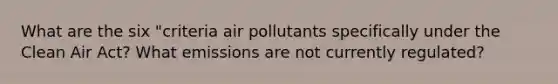 What are the six "criteria air pollutants specifically under the Clean Air Act? What emissions are not currently regulated?