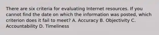 There are six criteria for evaluating Internet resources. If you cannot find the date on which the information was​ posted, which criterion does it fail to​ meet? A. Accuracy B. Objectivity C. Accountability D. Timeliness