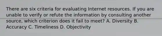 There are six criteria for evaluating Internet resources. If you are unable to verify or refute the information by consulting another​ source, which criterion does it fail to​ meet? A. Diversity B. Accuracy C. Timeliness D. Objectivity