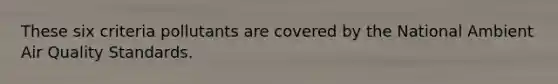 These six criteria pollutants are covered by the National Ambient Air Quality Standards.