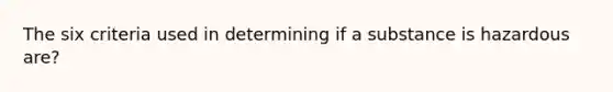 The six criteria used in determining if a substance is hazardous are?