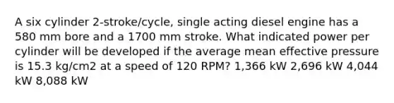 A six cylinder 2-stroke/cycle, single acting diesel engine has a 580 mm bore and a 1700 mm stroke. What indicated power per cylinder will be developed if the average mean effective pressure is 15.3 kg/cm2 at a speed of 120 RPM? 1,366 kW 2,696 kW 4,044 kW 8,088 kW