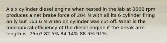 A six cylinder diesel engine when tested in the lab at 2000 rpm produces a net brake force of 204 N with all its 6 cylinder firing on ly but 163.6 N when on cylinder was cut-off. What is the <a href='https://www.questionai.com/knowledge/k4cphOYdjX-mechanical-efficiency' class='anchor-knowledge'>mechanical efficiency</a> of the diesel engine if the break arm length is .75m? 82.5% 84.14% 88.5% 91%