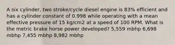 A six cylinder, two stroke/cycle diesel engine is 83% efficient and has a cylinder constant of 0.998 while operating with a mean effective pressure of 15 kg/cm2 at a speed of 100 RPM. What is the metric brake horse power developed? 5,559 mbhp 6,698 mbhp 7,455 mbhp 8,982 mbhp