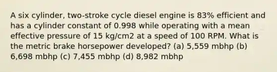 A six cylinder, two-stroke cycle diesel engine is 83% efficient and has a cylinder constant of 0.998 while operating with a mean effective pressure of 15 kg/cm2 at a speed of 100 RPM. What is the metric brake horsepower developed? (a) 5,559 mbhp (b) 6,698 mbhp (c) 7,455 mbhp (d) 8,982 mbhp