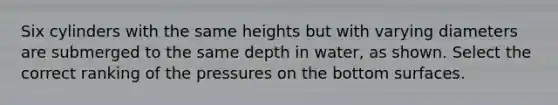 Six cylinders with the same heights but with varying diameters are submerged to the same depth in water, as shown. Select the correct ranking of the pressures on the bottom surfaces.