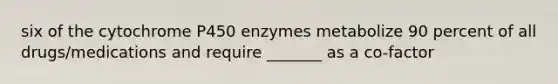 six of the cytochrome P450 enzymes metabolize 90 percent of all drugs/medications and require _______ as a co-factor