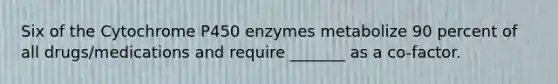 Six of the Cytochrome P450 enzymes metabolize 90 percent of all drugs/medications and require _______ as a co-factor.