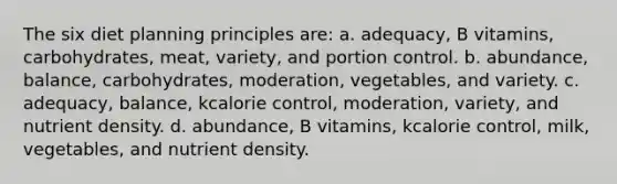 The six diet planning principles are: a. adequacy, B vitamins, carbohydrates, meat, variety, and portion control. b. abundance, balance, carbohydrates, moderation, vegetables, and variety. c. adequacy, balance, kcalorie control, moderation, variety, and nutrient density. d. abundance, B vitamins, kcalorie control, milk, vegetables, and nutrient density.