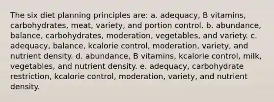 The six diet planning principles are: a. adequacy, B vitamins, carbohydrates, meat, variety, and portion control. b. abundance, balance, carbohydrates, moderation, vegetables, and variety. c. adequacy, balance, kcalorie control, moderation, variety, and nutrient density. d. abundance, B vitamins, kcalorie control, milk, vegetables, and nutrient density. e. adequacy, carbohydrate restriction, kcalorie control, moderation, variety, and nutrient density.