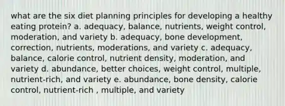 what are the six diet planning principles for developing a healthy eating protein? a. adequacy, balance, nutrients, weight control, moderation, and variety b. adequacy, bone development, correction, nutrients, moderations, and variety c. adequacy, balance, calorie control, nutrient density, moderation, and variety d. abundance, better choices, weight control, multiple, nutrient-rich, and variety e. abundance, bone density, calorie control, nutrient-rich , multiple, and variety