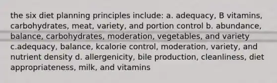 the six diet planning principles include: a. adequacy, B vitamins, carbohydrates, meat, variety, and portion control b. abundance, balance, carbohydrates, moderation, vegetables, and variety c.adequacy, balance, kcalorie control, moderation, variety, and nutrient density d. allergenicity, bile production, cleanliness, diet appropriateness, milk, and vitamins