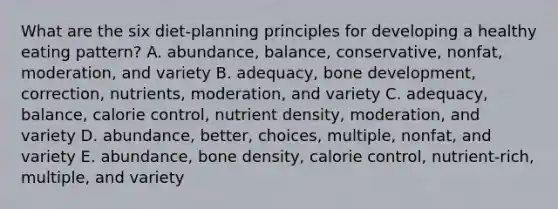 What are the six diet-planning principles for developing a healthy eating pattern? A. abundance, balance, conservative, nonfat, moderation, and variety B. adequacy, bone development, correction, nutrients, moderation, and variety C. adequacy, balance, calorie control, nutrient density, moderation, and variety D. abundance, better, choices, multiple, nonfat, and variety E. abundance, bone density, calorie control, nutrient-rich, multiple, and variety