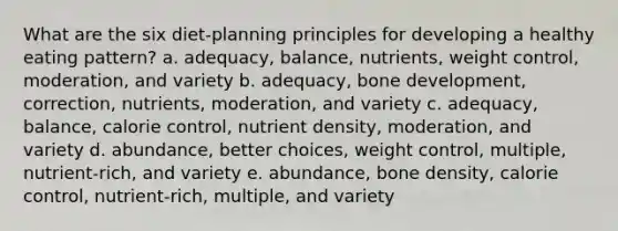 What are the six diet-planning principles for developing a healthy eating pattern? a. adequacy, balance, nutrients, weight control, moderation, and variety b. adequacy, bone development, correction, nutrients, moderation, and variety c. adequacy, balance, calorie control, nutrient density, moderation, and variety d. abundance, better choices, weight control, multiple, nutrient-rich, and variety e. abundance, bone density, calorie control, nutrient-rich, multiple, and variety