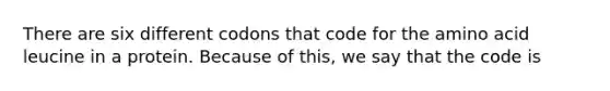 There are six different codons that code for the amino acid leucine in a protein. Because of this, we say that the code is