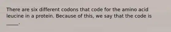 There are six different codons that code for the amino acid leucine in a protein. Because of this, we say that the code is _____.