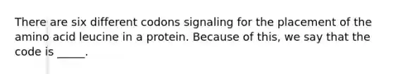 There are six different codons signaling for the placement of the amino acid leucine in a protein. Because of this, we say that the code is _____.