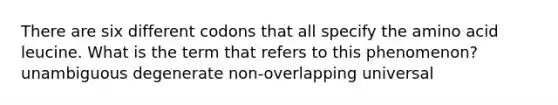 There are six different codons that all specify the amino acid leucine. What is the term that refers to this phenomenon? unambiguous degenerate non-overlapping universal