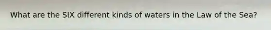 What are the SIX different kinds of waters in the Law of the Sea?