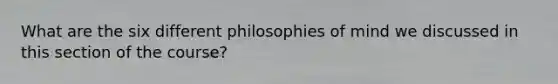 What are the six different philosophies of mind we discussed in this section of the course?