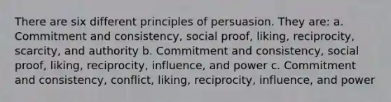 There are six different principles of persuasion. They are: a. Commitment and consistency, social proof, liking, reciprocity, scarcity, and authority b. Commitment and consistency, social proof, liking, reciprocity, influence, and power c. Commitment and consistency, conflict, liking, reciprocity, influence, and power