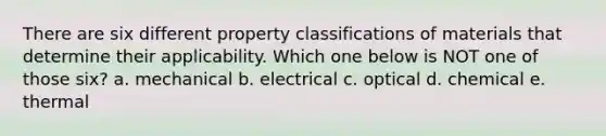 There are six different property classifications of materials that determine their applicability. Which one below is NOT one of those six? a. mechanical b. electrical c. optical d. chemical e. thermal