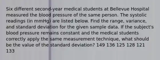 Six different​ second-year medical students at Bellevue Hospital measured the blood pressure of the same person. The systolic readings​ (in mmHg) are listed below. Find the​ range, variance, and standard deviation for the given sample data. If the​ subject's blood pressure remains constant and the medical students correctly apply the same measurement​ technique, what should be the value of the standard​ deviation? 149 136 125 128 121 133