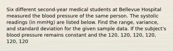 Six different​ second-year medical students at Bellevue Hospital measured the blood pressure of the same person. The systolic readings​ (in mmHg) are listed below. Find the​ range, variance, and standard deviation for the given sample data. If the​ subject's blood pressure remains constant and the 120, 120, 120, 120, 120, 120