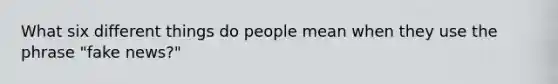 What six different things do people mean when they use the phrase "fake news?"