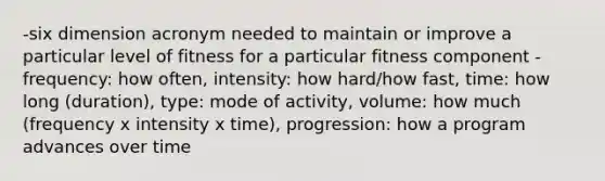 -six dimension acronym needed to maintain or improve a particular level of fitness for a particular fitness component -frequency: how often, intensity: how hard/how fast, time: how long (duration), type: mode of activity, volume: how much (frequency x intensity x time), progression: how a program advances over time