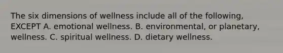 The six dimensions of wellness include all of the following, EXCEPT A. emotional wellness. B. environmental, or planetary, wellness. C. spiritual wellness. D. dietary wellness.