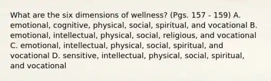 What are the six dimensions of wellness? (Pgs. 157 - 159) A. emotional, cognitive, physical, social, spiritual, and vocational B. emotional, intellectual, physical, social, religious, and vocational C. emotional, intellectual, physical, social, spiritual, and vocational D. sensitive, intellectual, physical, social, spiritual, and vocational