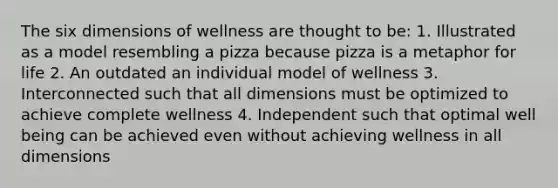 The six dimensions of wellness are thought to be: 1. Illustrated as a model resembling a pizza because pizza is a metaphor for life 2. An outdated an individual model of wellness 3. Interconnected such that all dimensions must be optimized to achieve complete wellness 4. Independent such that optimal well being can be achieved even without achieving wellness in all dimensions